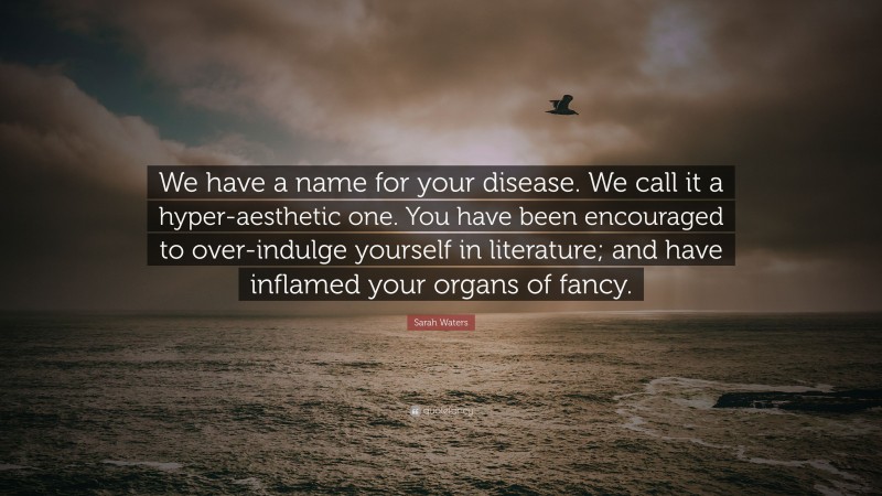 Sarah Waters Quote: “We have a name for your disease. We call it a hyper-aesthetic one. You have been encouraged to over-indulge yourself in literature; and have inflamed your organs of fancy.”