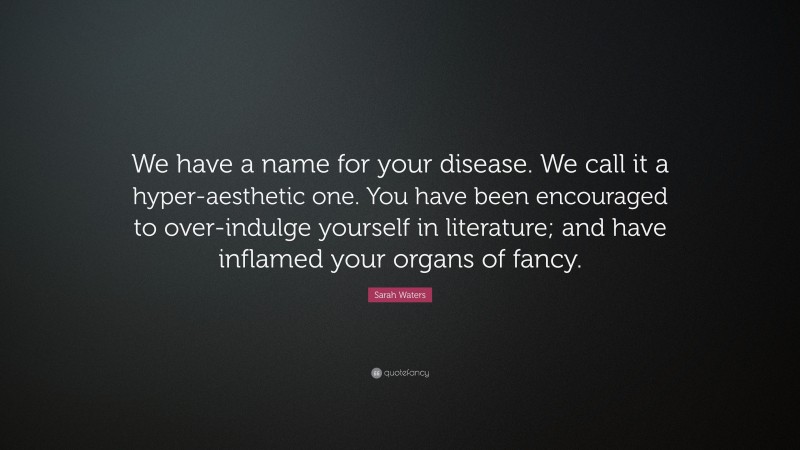 Sarah Waters Quote: “We have a name for your disease. We call it a hyper-aesthetic one. You have been encouraged to over-indulge yourself in literature; and have inflamed your organs of fancy.”
