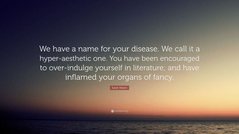 Sarah Waters Quote: “We have a name for your disease. We call it a hyper-aesthetic one. You have been encouraged to over-indulge yourself in literature; and have inflamed your organs of fancy.”