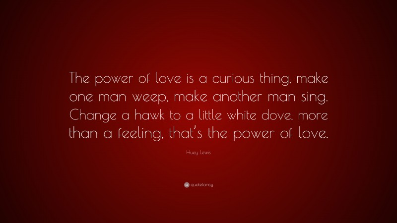 Huey Lewis Quote: “The power of love is a curious thing, make one man weep, make another man sing. Change a hawk to a little white dove, more than a feeling, that’s the power of love.”