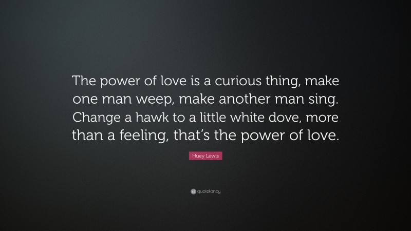 Huey Lewis Quote: “The power of love is a curious thing, make one man weep, make another man sing. Change a hawk to a little white dove, more than a feeling, that’s the power of love.”