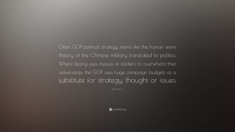 Dick Morris Quote: “Often GOP political strategy seems like the human wave theory of the Chinese military translated to politics. Where Beijing uses masses of soldiers to overwhelm their adversaries, the GOP uses huge campaign budgets as a substitute for strategy, thought or issues.”