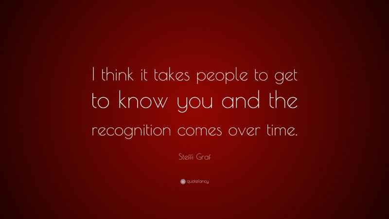 Steffi Graf Quote: “I think it takes people to get to know you and the recognition comes over time.”