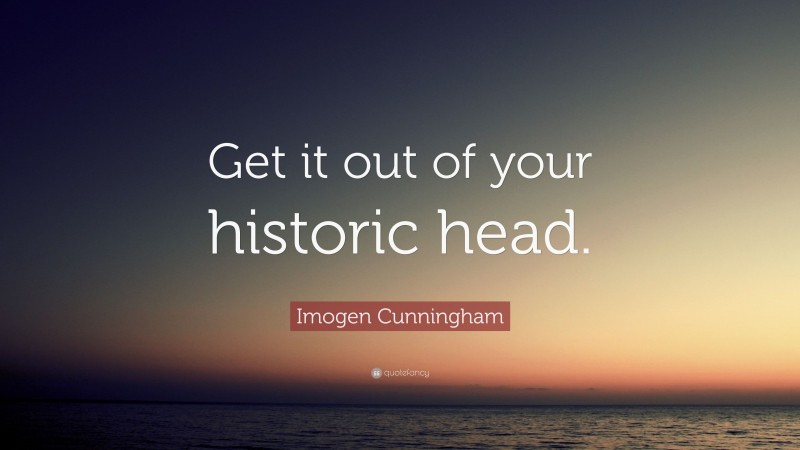 Imogen Cunningham Quote: “Get it out of your historic head.”