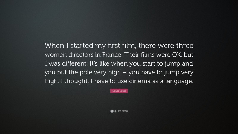 Agnes Varda Quote: “When I started my first film, there were three women directors in France. Their films were OK, but I was different. It’s like when you start to jump and you put the pole very high – you have to jump very high. I thought, I have to use cinema as a language.”