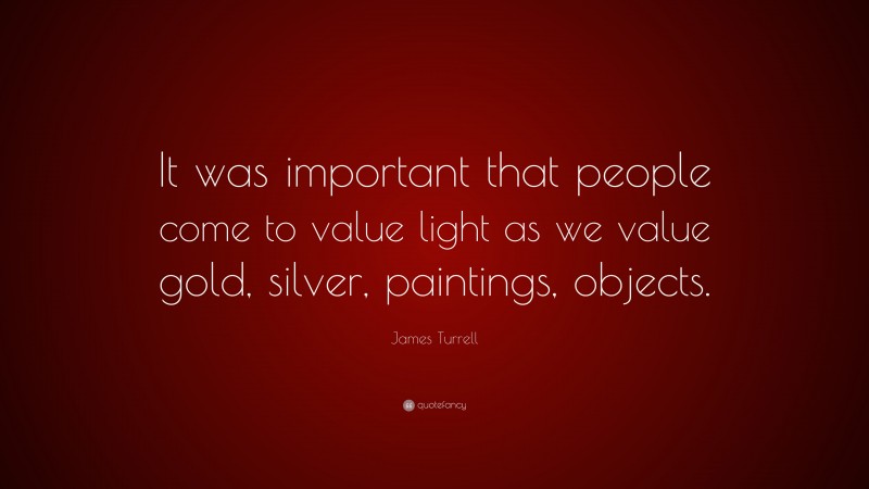 James Turrell Quote: “It was important that people come to value light as we value gold, silver, paintings, objects.”
