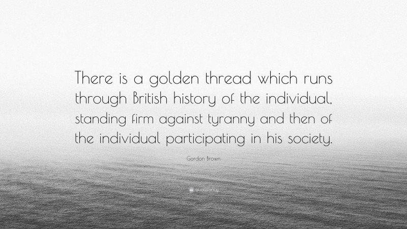 Gordon Brown Quote: “There is a golden thread which runs through British history of the individual, standing firm against tyranny and then of the individual participating in his society.”