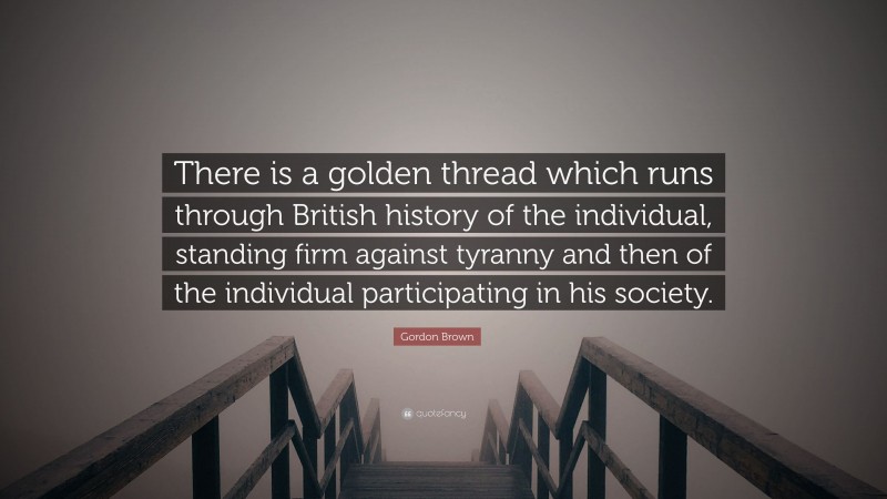 Gordon Brown Quote: “There is a golden thread which runs through British history of the individual, standing firm against tyranny and then of the individual participating in his society.”