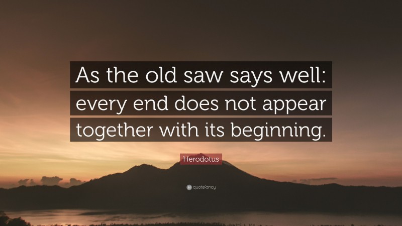 Herodotus Quote: “As the old saw says well: every end does not appear together with its beginning.”