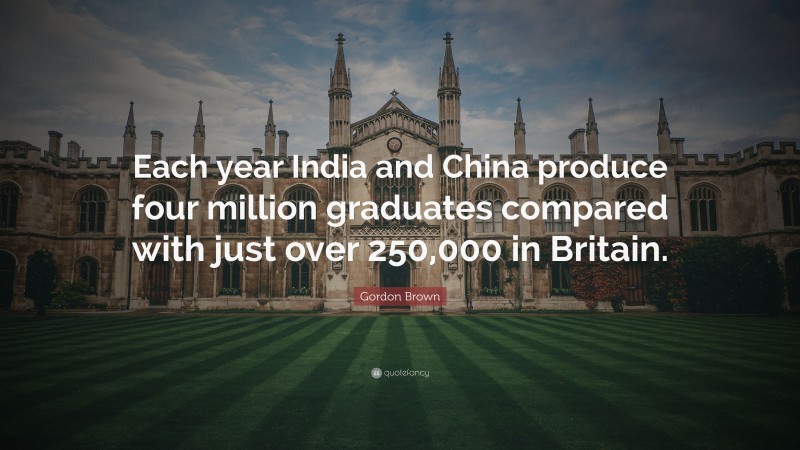 Gordon Brown Quote: “Each year India and China produce four million graduates compared with just over 250,000 in Britain.”
