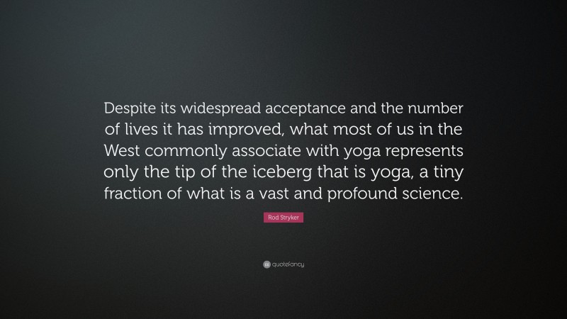 Rod Stryker Quote: “Despite its widespread acceptance and the number of lives it has improved, what most of us in the West commonly associate with yoga represents only the tip of the iceberg that is yoga, a tiny fraction of what is a vast and profound science.”