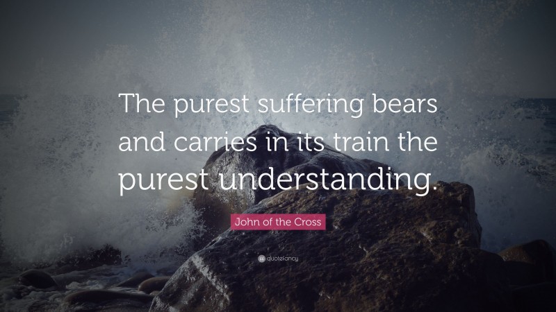 John of the Cross Quote: “The purest suffering bears and carries in its train the purest understanding.”