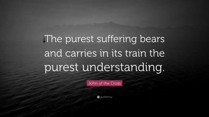 John of the Cross Quote: “The purest suffering bears and carries in its train the purest understanding.”