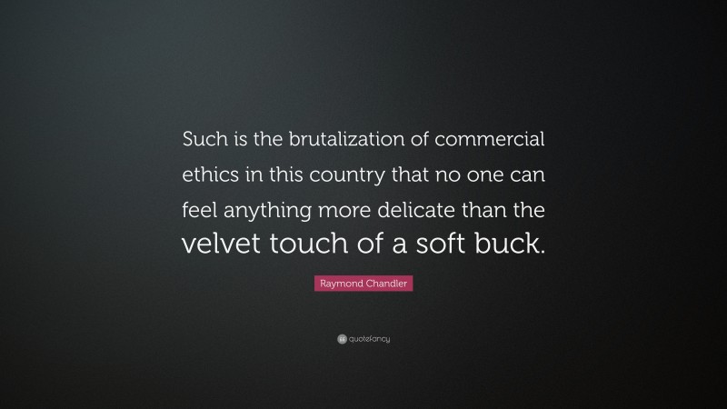 Raymond Chandler Quote: “Such is the brutalization of commercial ethics in this country that no one can feel anything more delicate than the velvet touch of a soft buck.”