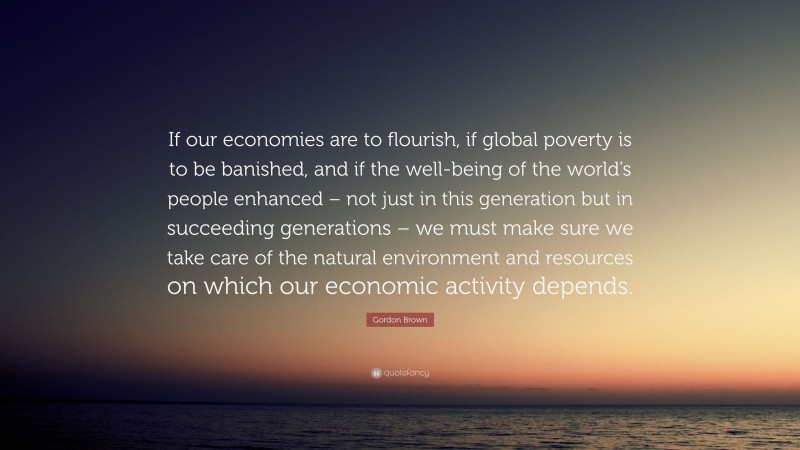 Gordon Brown Quote: “If our economies are to flourish, if global poverty is to be banished, and if the well-being of the world’s people enhanced – not just in this generation but in succeeding generations – we must make sure we take care of the natural environment and resources on which our economic activity depends.”