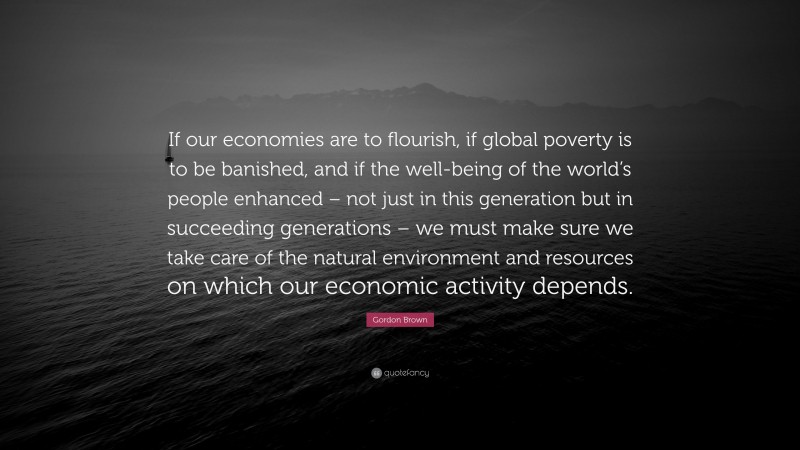 Gordon Brown Quote: “If our economies are to flourish, if global poverty is to be banished, and if the well-being of the world’s people enhanced – not just in this generation but in succeeding generations – we must make sure we take care of the natural environment and resources on which our economic activity depends.”