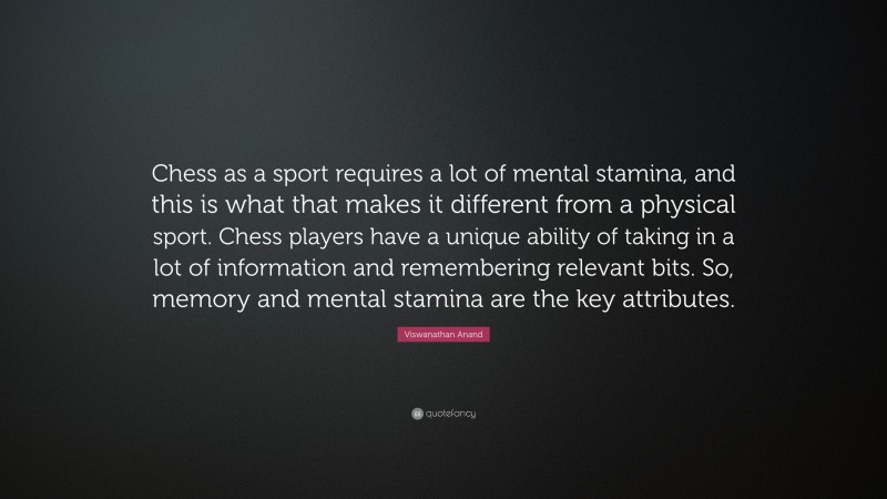 Viswanathan Anand Quote: “Chess as a sport requires a lot of mental stamina, and this is what that makes it different from a physical sport. Chess players have a unique ability of taking in a lot of information and remembering relevant bits. So, memory and mental stamina are the key attributes.”