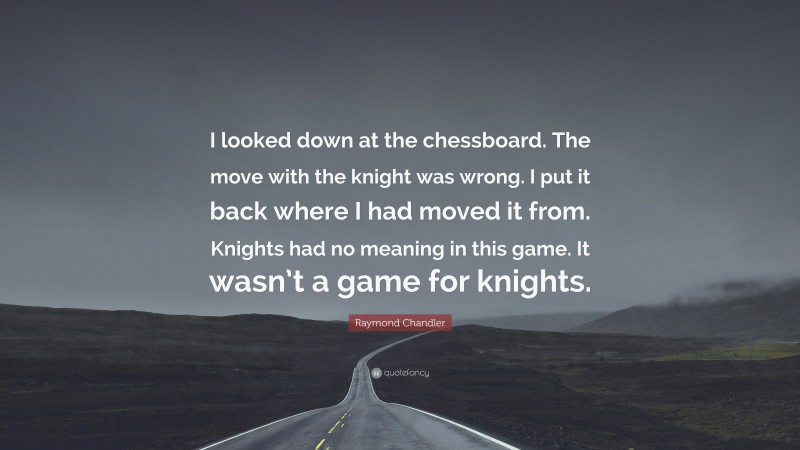 Raymond Chandler Quote: “I looked down at the chessboard. The move with the knight was wrong. I put it back where I had moved it from. Knights had no meaning in this game. It wasn’t a game for knights.”