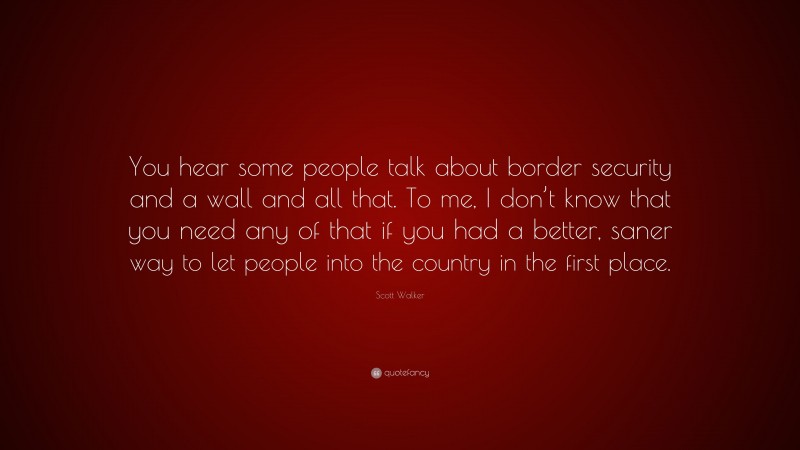Scott Walker Quote: “You hear some people talk about border security and a wall and all that. To me, I don’t know that you need any of that if you had a better, saner way to let people into the country in the first place.”