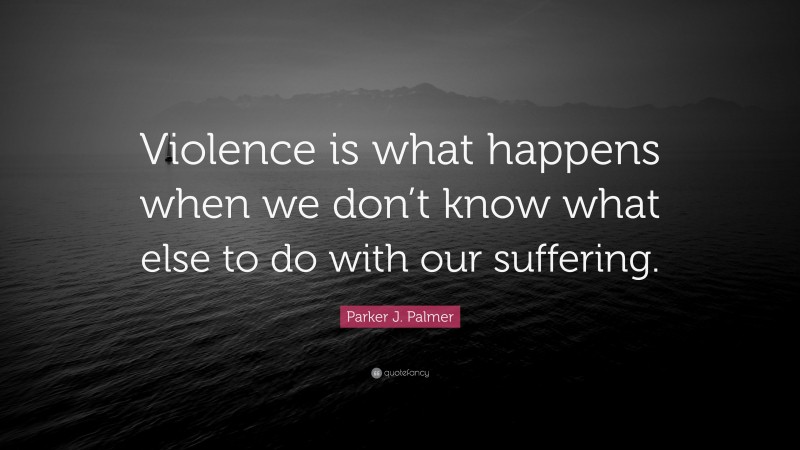 Parker J. Palmer Quote: “Violence is what happens when we don’t know what else to do with our suffering.”