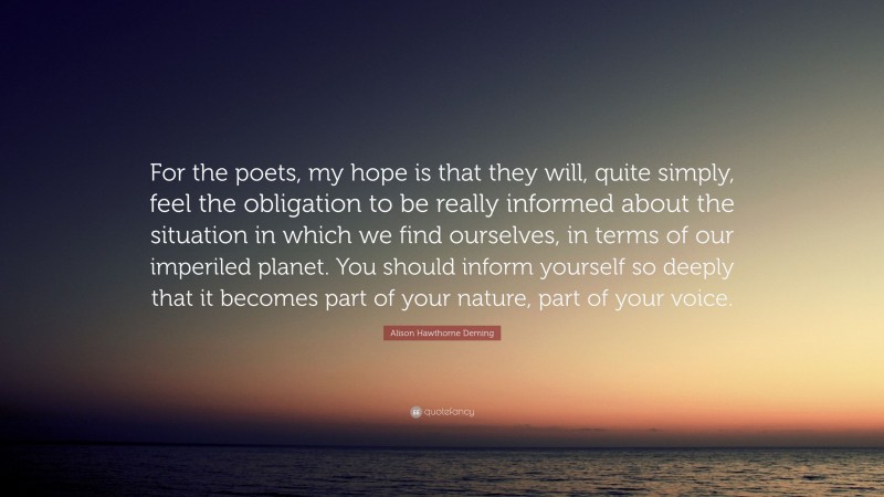 Alison Hawthorne Deming Quote: “For the poets, my hope is that they will, quite simply, feel the obligation to be really informed about the situation in which we find ourselves, in terms of our imperiled planet. You should inform yourself so deeply that it becomes part of your nature, part of your voice.”