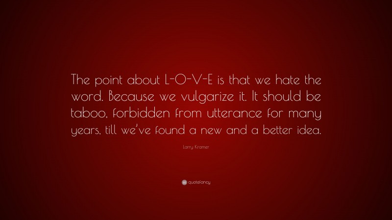 Larry Kramer Quote: “The point about L-O-V-E is that we hate the word. Because we vulgarize it. It should be taboo, forbidden from utterance for many years, till we’ve found a new and a better idea.”
