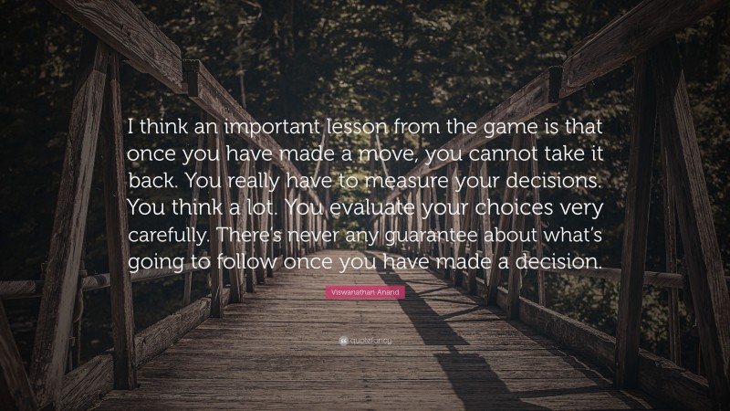 Viswanathan Anand Quote: “I think an important lesson from the game is that once you have made a move, you cannot take it back. You really have to measure your decisions. You think a lot. You evaluate your choices very carefully. There’s never any guarantee about what’s going to follow once you have made a decision.”