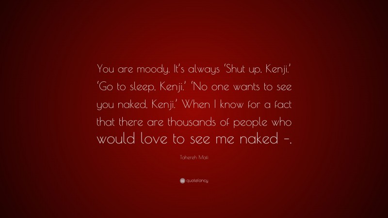 Tahereh Mafi Quote: “You are moody. It’s always ‘Shut up, Kenji.’ ‘Go to sleep, Kenji.’ ‘No one wants to see you naked, Kenji.’ When I know for a fact that there are thousands of people who would love to see me naked –.”
