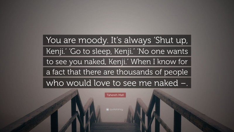 Tahereh Mafi Quote: “You are moody. It’s always ‘Shut up, Kenji.’ ‘Go to sleep, Kenji.’ ‘No one wants to see you naked, Kenji.’ When I know for a fact that there are thousands of people who would love to see me naked –.”