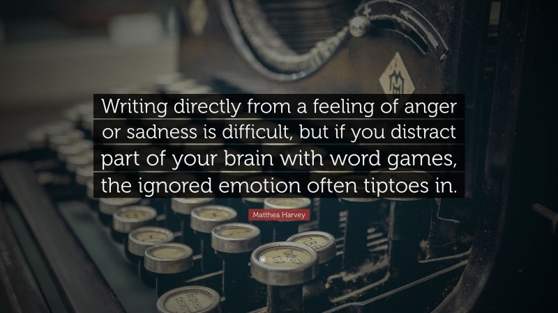 Matthea Harvey Quote: “Writing directly from a feeling of anger or sadness is difficult, but if you distract part of your brain with word games, the ignored emotion often tiptoes in.”