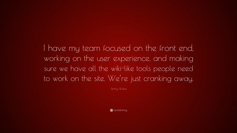 Jimmy Wales Quote: “I have my team focused on the front end, working on the user experience, and making sure we have all the wiki-like tools people need to work on the site. We’re just cranking away.”