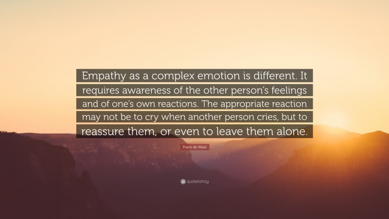 Frans de Waal Quote: “Empathy as a complex emotion is different. It requires awareness of the other person’s feelings and of one’s own reactions. The appropriate reaction may not be to cry when another person cries, but to reassure them, or even to leave them alone.”