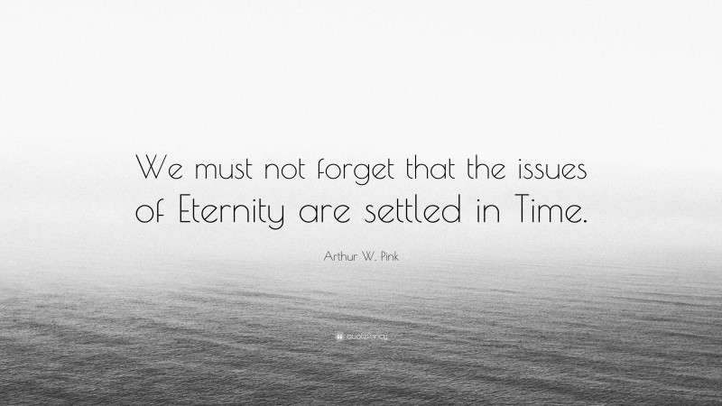 Arthur W. Pink Quote: “We must not forget that the issues of Eternity are settled in Time.”