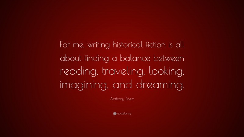 Anthony Doerr Quote: “For me, writing historical fiction is all about finding a balance between reading, traveling, looking, imagining, and dreaming.”