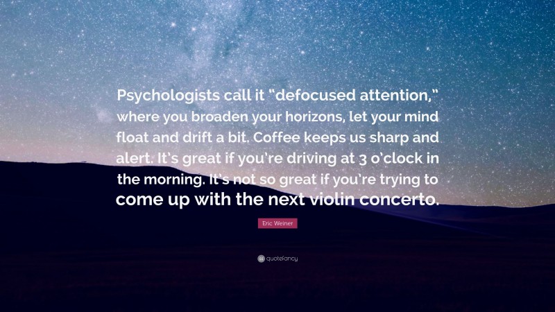 Eric Weiner Quote: “Psychologists call it “defocused attention,” where you broaden your horizons, let your mind float and drift a bit. Coffee keeps us sharp and alert. It’s great if you’re driving at 3 o’clock in the morning. It’s not so great if you’re trying to come up with the next violin concerto.”