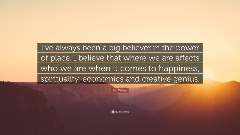 Eric Weiner Quote: “I’ve always been a big believer in the power of place. I believe that where we are affects who we are when it comes to happiness, spirituality, economics and creative genius.”