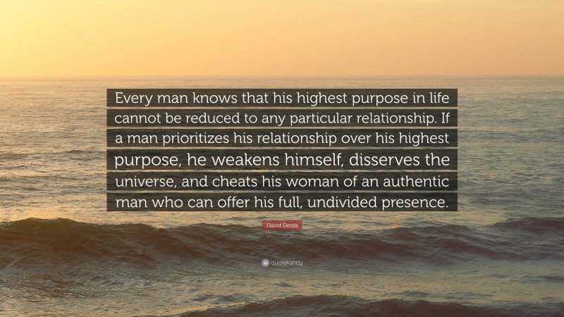 David Deida Quote: “Every man knows that his highest purpose in life cannot be reduced to any particular relationship. If a man prioritizes his relationship over his highest purpose, he weakens himself, disserves the universe, and cheats his woman of an authentic man who can offer his full, undivided presence.”