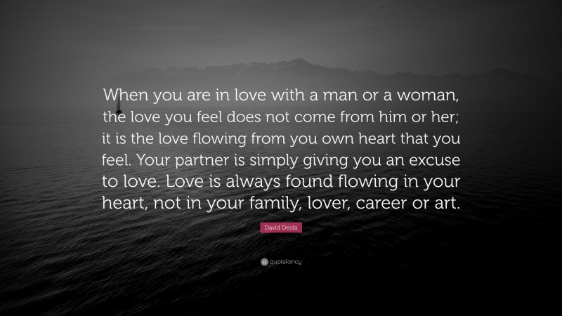 David Deida Quote: “When you are in love with a man or a woman, the love you feel does not come from him or her; it is the love flowing from you own heart that you feel. Your partner is simply giving you an excuse to love. Love is always found flowing in your heart, not in your family, lover, career or art.”