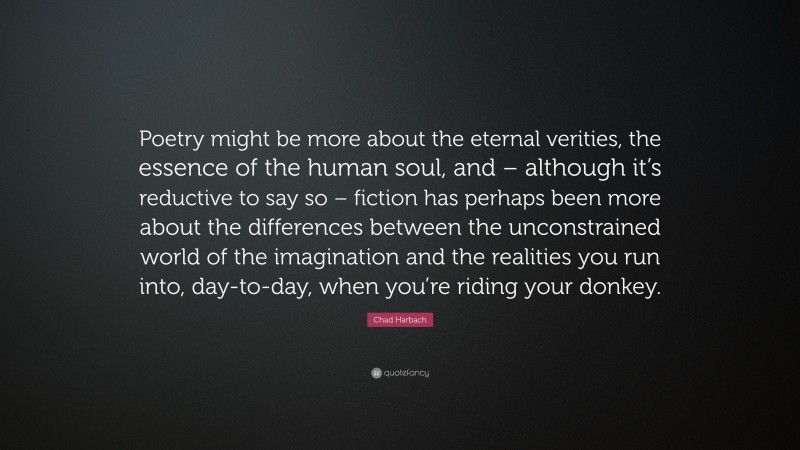 Chad Harbach Quote: “Poetry might be more about the eternal verities, the essence of the human soul, and – although it’s reductive to say so – fiction has perhaps been more about the differences between the unconstrained world of the imagination and the realities you run into, day-to-day, when you’re riding your donkey.”