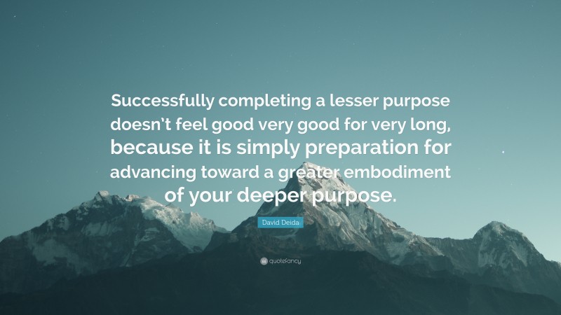 David Deida Quote: “Successfully completing a lesser purpose doesn’t feel good very good for very long, because it is simply preparation for advancing toward a greater embodiment of your deeper purpose.”