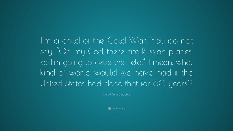 Anne-Marie Slaughter Quote: “I’m a child of the Cold War. You do not say, “Oh, my God, there are Russian planes, so I’m going to cede the field.” I mean, what kind of world would we have had if the United States had done that for 60 years?”