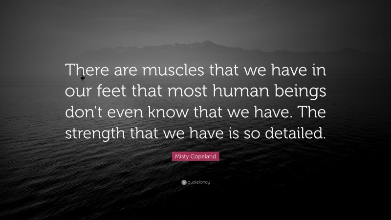 Misty Copeland Quote: “There are muscles that we have in our feet that most human beings don’t even know that we have. The strength that we have is so detailed.”