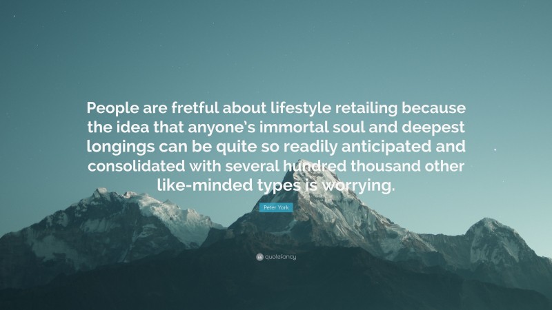 Peter York Quote: “People are fretful about lifestyle retailing because the idea that anyone’s immortal soul and deepest longings can be quite so readily anticipated and consolidated with several hundred thousand other like-minded types is worrying.”