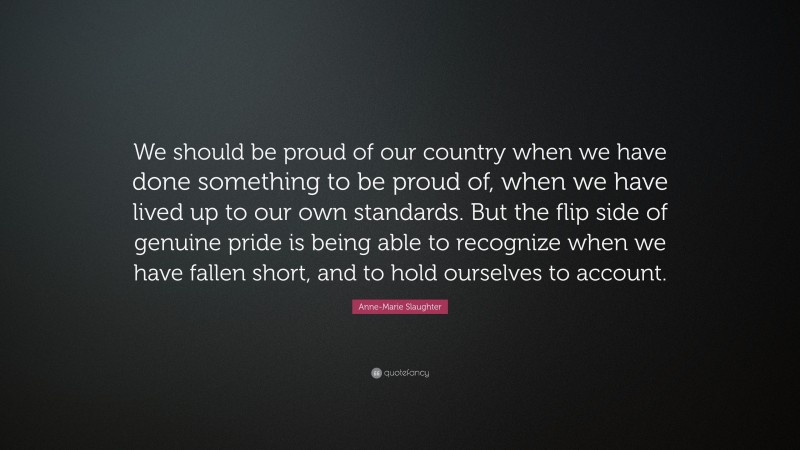 Anne-Marie Slaughter Quote: “We should be proud of our country when we have done something to be proud of, when we have lived up to our own standards. But the flip side of genuine pride is being able to recognize when we have fallen short, and to hold ourselves to account.”
