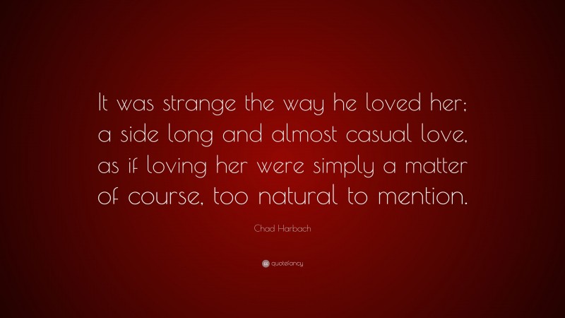 Chad Harbach Quote: “It was strange the way he loved her; a side long and almost casual love, as if loving her were simply a matter of course, too natural to mention.”