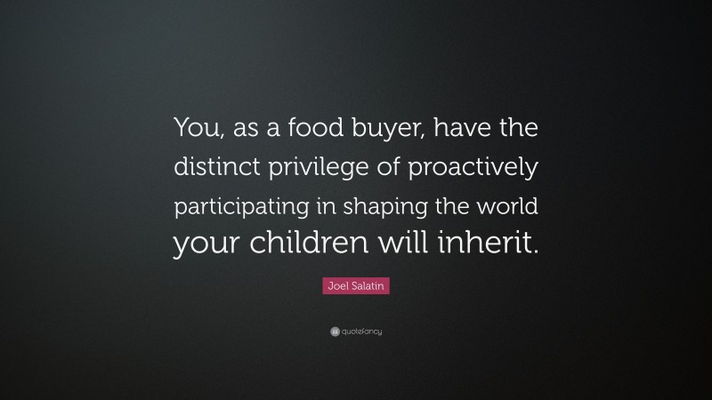 Joel Salatin Quote: “You, as a food buyer, have the distinct privilege of proactively participating in shaping the world your children will inherit.”