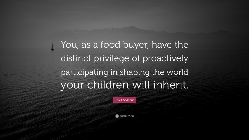 Joel Salatin Quote: “You, as a food buyer, have the distinct privilege of proactively participating in shaping the world your children will inherit.”