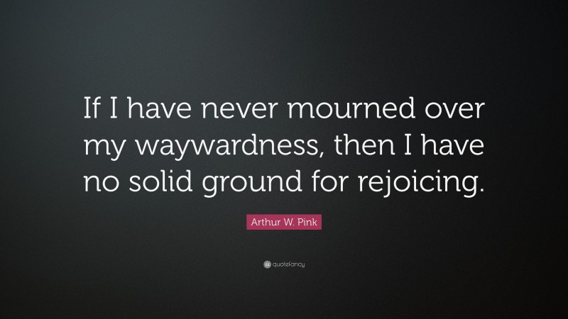 Arthur W. Pink Quote: “If I have never mourned over my waywardness, then I have no solid ground for rejoicing.”