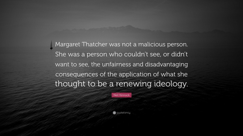 Neil Kinnock Quote: “Margaret Thatcher was not a malicious person. She was a person who couldn’t see, or didn’t want to see, the unfairness and disadvantaging consequences of the application of what she thought to be a renewing ideology.”