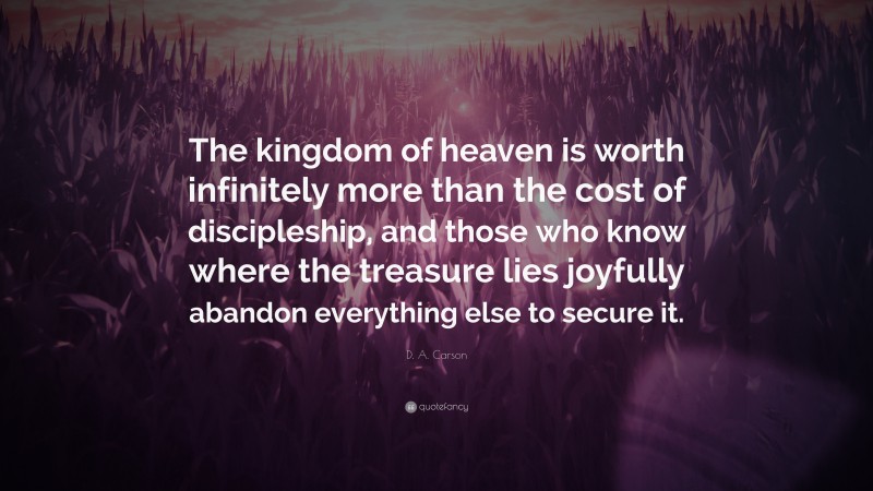 D. A. Carson Quote: “The kingdom of heaven is worth infinitely more than the cost of discipleship, and those who know where the treasure lies joyfully abandon everything else to secure it.”